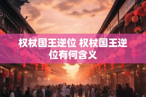 权杖国王逆位 权杖国王逆位有何含义 权杖国王逆位 权杖国王逆位有何含义