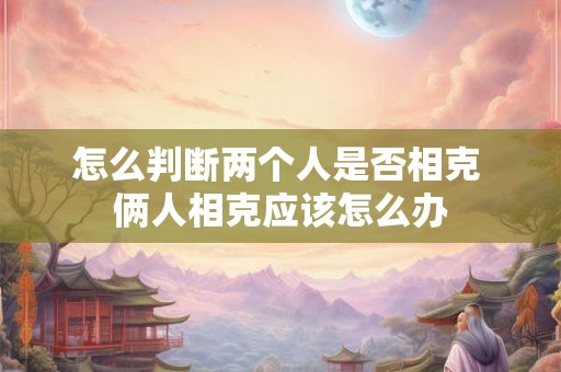 怎么判断两个人是否相克 俩人相克应该怎么办