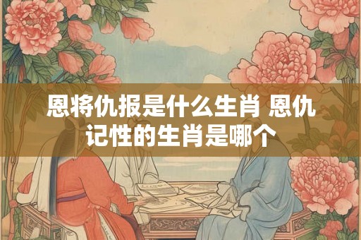 恩将仇报是什么生肖 恩仇记性的生肖是哪个