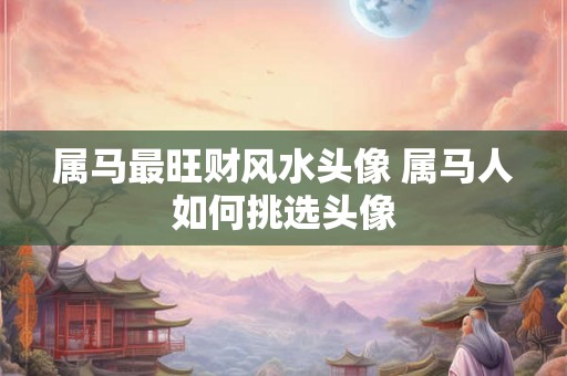 属马最旺财风水头像 属马人如何挑选头像 属马最旺财风水头像 属马人如何挑选头像