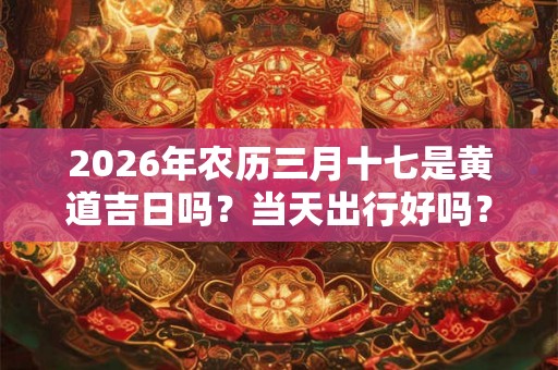 2026年农历三月十七是黄道吉日吗？当天出行好吗？