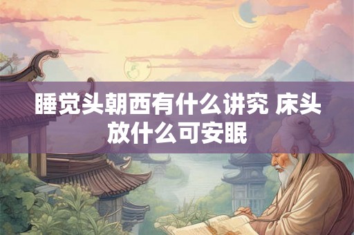 睡觉头朝西有什么讲究 床头放什么可安眠 睡觉头朝西有什么讲究 床头放什么可安眠