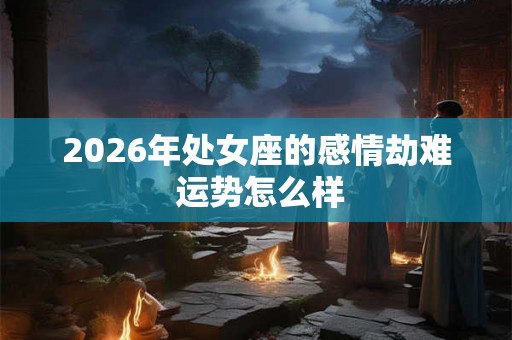 2026年处女座的感情劫难 运势怎么样