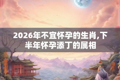 2026年不宜怀孕的生肖,下半年怀孕添丁的属相 2026年不宜怀孕的生肖,下半年怀孕添丁的属相