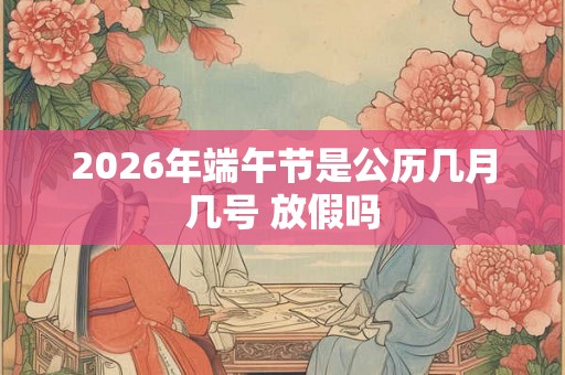2026年端午节是公历几月几号 放假吗