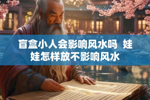 盲盒小人会影响风水吗  娃娃怎样放不影响风水