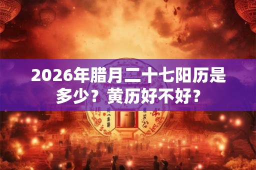 2026年腊月二十七阳历是多少？黄历好不好？