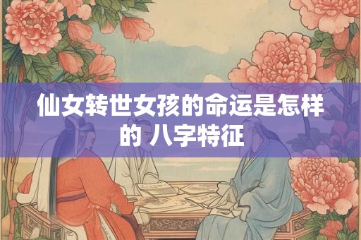 仙女转世女孩的命运是怎样的 八字特征 仙女转世女孩的命运是怎样的 八字特征