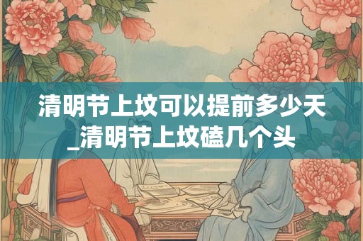 清明节上坟可以提前多少天_清明节上坟磕几个头