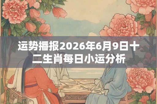 运势播报2026年6月9日十二生肖每日小运分析