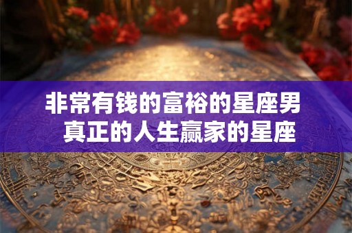 非常有钱的富裕的星座男  真正的人生赢家的星座
