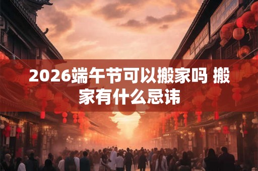 2026端午节可以搬家吗 搬家有什么忌讳