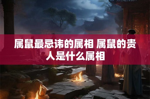 属鼠最忌讳的属相 属鼠的贵人是什么属相