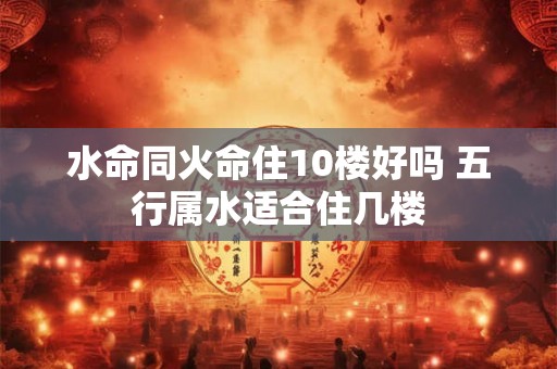 水命同火命住10楼好吗 五行属水适合住几楼