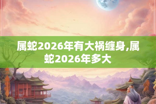 属蛇2026年有大祸缠身,属蛇2026年多大