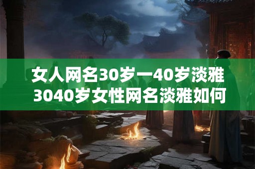 女人网名30岁一40岁淡雅 3040岁女性网名淡雅如何选择 女人网名30岁一40岁淡雅 3040岁女性网名淡雅如何选择