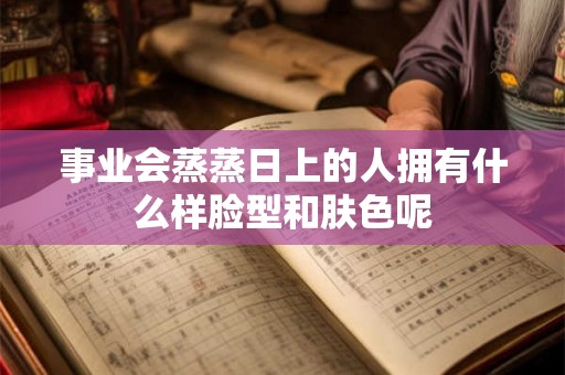 事业会蒸蒸日上的人拥有什么样脸型和肤色呢
