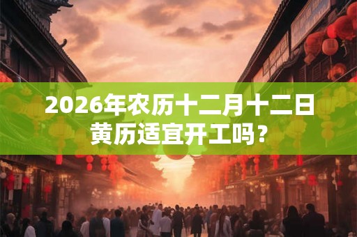2026年农历十二月十二日黄历适宜开工吗？