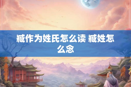 臧作为姓氏怎么读 臧姓怎么念 臧作为姓氏怎么读 臧姓怎么念