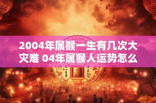 2004年属猴一生有几次大灾难 04年属猴人运势怎么样