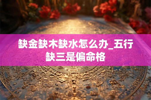 缺金缺木缺水怎么办_五行缺三是偏命格 缺金缺木缺水怎么办_五行缺三是偏命格
