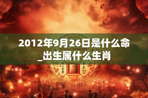2012年9月26日是什么命_出生属什么生肖 2012年9月26日是什么命_出生属什么生肖