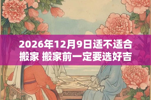 2026年12月9日适不适合搬家 搬家前一定要选好吉日吗