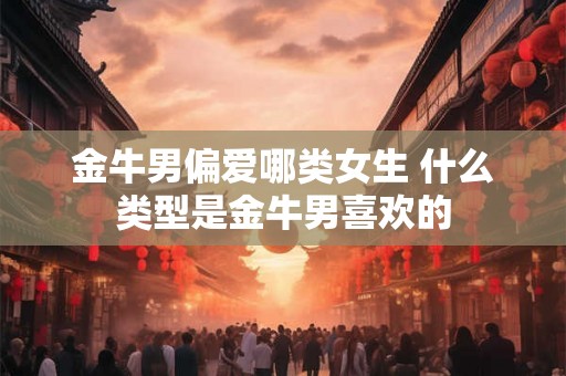 金牛男偏爱哪类女生 什么类型是金牛男喜欢的