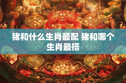 猪和什么生肖最配 猪和哪个生肖最搭 猪和什么生肖最配 猪和哪个生肖最搭