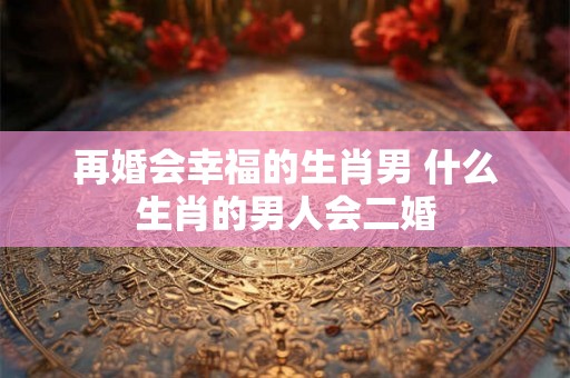再婚会幸福的生肖男 什么生肖的男人会二婚 再婚会幸福的生肖男 什么生肖的男人会二婚