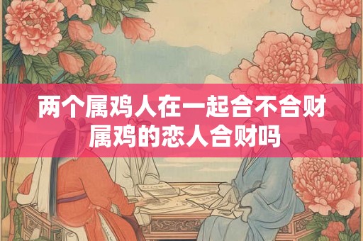 两个属鸡人在一起合不合财 属鸡的恋人合财吗 两个属鸡人在一起合不合财 属鸡的恋人合财吗