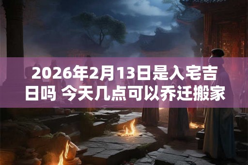 2026年2月13日是入宅吉日吗 今天几点可以乔迁搬家 2026年2月13日是入宅吉日吗 今天几点可以乔迁搬家