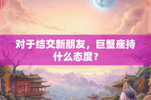 对于结交新朋友，巨蟹座持什么态度？