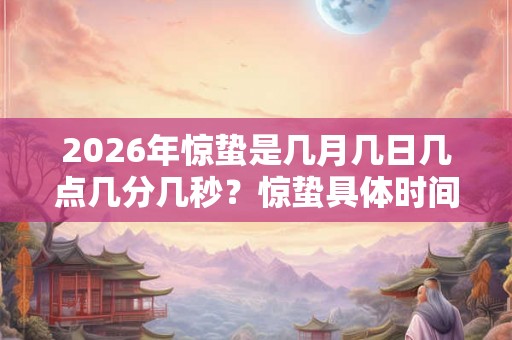 2026年惊蛰是几月几日几点几分几秒？惊蛰具体时间