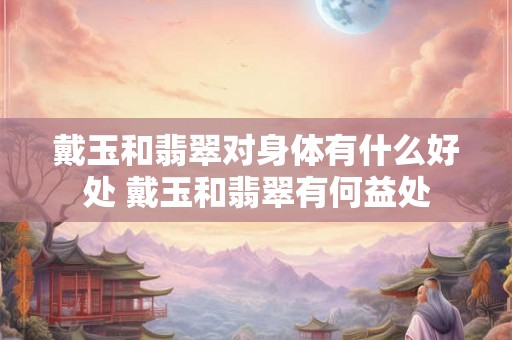 戴玉和翡翠对身体有什么好处 戴玉和翡翠有何益处