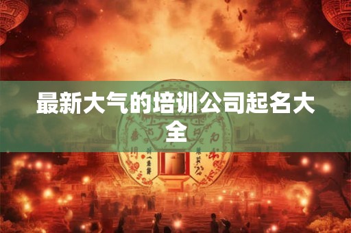 最新大气的培训公司起名大全 最新大气的培训公司起名大全