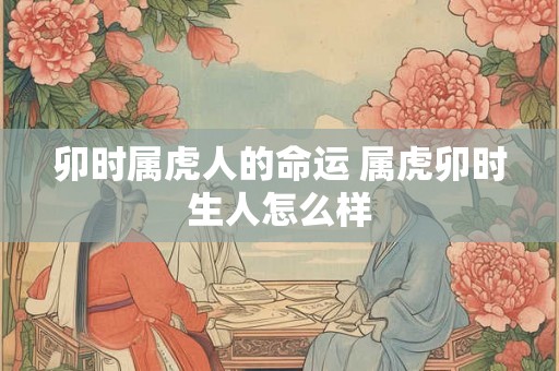 卯时属虎人的命运 属虎卯时生人怎么样 卯时属虎人的命运 属虎卯时生人怎么样