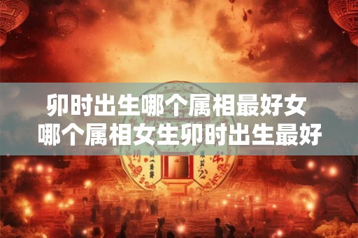 卯时出生哪个属相最好女 哪个属相女生卯时出生最好