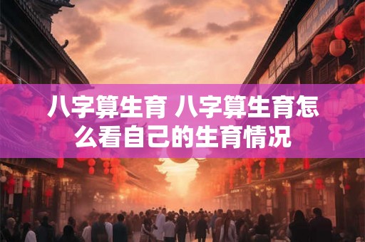 八字算生育 八字算生育怎么看自己的生育情况 八字算生育 八字算生育怎么看自己的生育情况