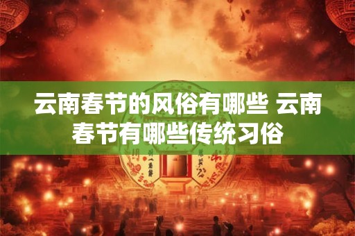 云南春节的风俗有哪些 云南春节有哪些传统习俗 云南春节的风俗有哪些 云南春节有哪些传统习俗