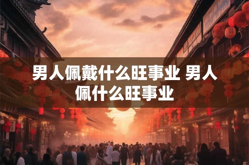 男人佩戴什么旺事业 男人佩什么旺事业