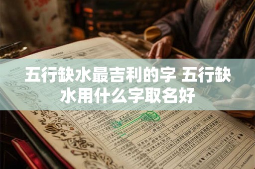 五行缺水最吉利的字 五行缺水用什么字取名好 五行缺水最吉利的字 五行缺水用什么字取名好