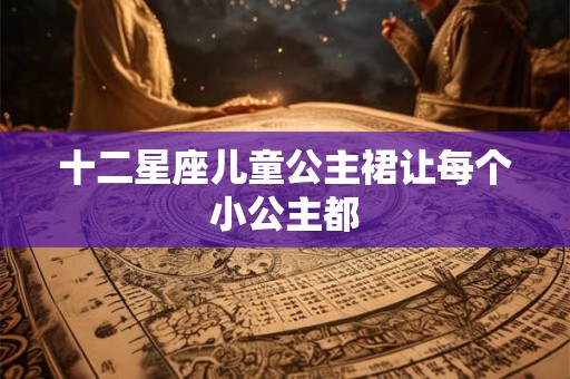 十二星座儿童公主裙让每个小公主都