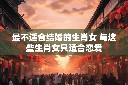 最不适合结婚的生肖女 与这些生肖女只适合恋爱