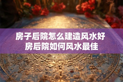 房子后院怎么建造风水好 房后院如何风水最佳