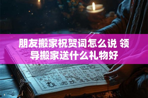 朋友搬家祝贺词怎么说 领导搬家送什么礼物好