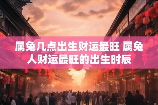 属兔几点出生财运最旺 属兔人财运最旺的出生时辰