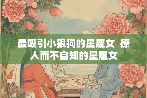 最吸引小狼狗的星座女  撩人而不自知的星座女