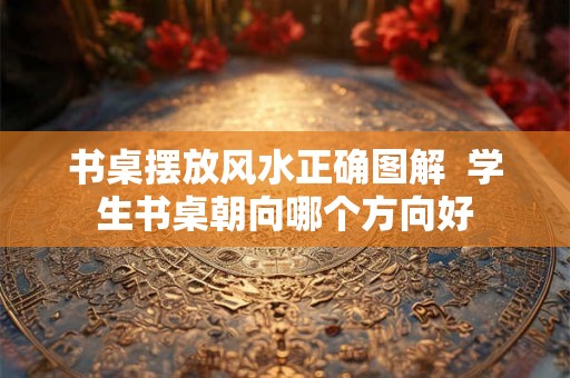 书桌摆放风水正确图解  学生书桌朝向哪个方向好