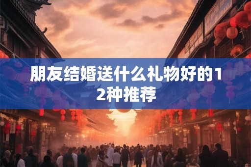 朋友结婚送什么礼物好的12种推荐